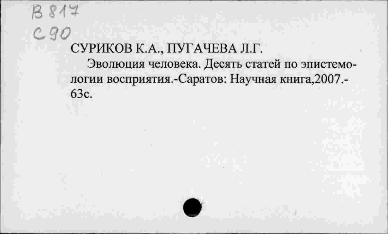 ﻿в №
ело
СУРИКОВ К.А., ПУГАЧЕВА Л.Г.
Эволюция человека. Десять статей по эпистемологии восприятия.-Саратов: Научная книга,2007.-63с.